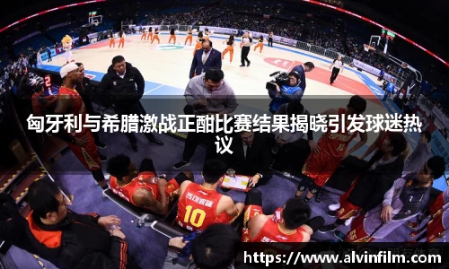 匈牙利与希腊激战正酣比赛结果揭晓引发球迷热议